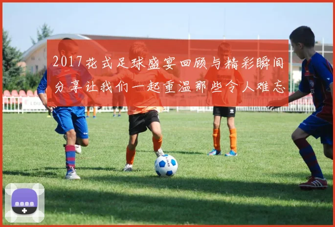 2017花式足球盛宴回顾与精彩瞬间分享让我们一起重温那些令人难忘的时刻